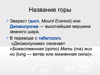 Название горыНазвание горы
 Эверест (Эверест (англ.англ. Mount EverestMount Everest) или) или
ДжомолунгмаДжомолунгма — высочайшая вершина— высочайшая вершина
земного шара.земного шара.
 В переводе сВ переводе с тибетскоготибетского
««ДжомолунгмаДжомолунгма» означает» означает
««БожественнаяБожественная (qomo)(qomo) МатьМать (ma)(ma) жизжиз
нини (lung — ветер или жизненная сила)».(lung — ветер или жизненная сила)».
 
