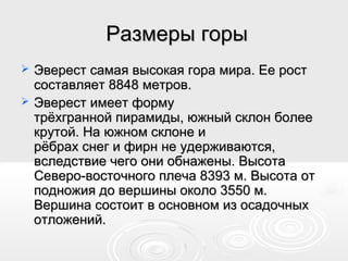 Размеры горыРазмеры горы
 Эверест самая высокая гора мира. Ее ростЭверест самая высокая гора мира. Ее рост
составляет 8848 метров.составляет 8848 метров.
 Эверест имеет формуЭверест имеет форму
трёхгранной пирамиды, южный склон болеетрёхгранной пирамиды, южный склон более
крутой. На южном склоне икрутой. На южном склоне и
рёбрах снег и фирн не удерживаются,рёбрах снег и фирн не удерживаются,
вследствие чего они обнажены. Высотавследствие чего они обнажены. Высота
Северо-восточного плеча 8393 м. Высота отСеверо-восточного плеча 8393 м. Высота от
подножия до вершины около 3550 м.подножия до вершины около 3550 м.
Вершина состоит в основном из осадочныхВершина состоит в основном из осадочных
отложений.отложений.
 