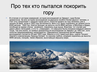 Про тех кто пытался покоритьПро тех кто пытался покорить
горугору
 В отличие от истории измерений, история восхождений на Эверест, куда болееВ отличие от истории измерений, история восхождений на Эверест, куда более
драматична. За всю историю восхождений на вершине погибло более двухсот человек, идраматична. За всю историю восхождений на вершине погибло более двухсот человек, и
счет этот продолжает с каждым годом расти. Попытки взойти на гору начались уже всчет этот продолжает с каждым годом расти. Попытки взойти на гору начались уже в
начале 20 века, когда в 1922 году англичане Д. Финч и Д. Брюс поднялись до уровня почтиначале 20 века, когда в 1922 году англичане Д. Финч и Д. Брюс поднялись до уровня почти
8300 метров. 1924 год. Нортон доходит до высоты почти 8600 метров, а Мэллори и Ирвин,8300 метров. 1924 год. Нортон доходит до высоты почти 8600 метров, а Мэллори и Ирвин,
погибшие во время спуска, возможно, поднялись еще выше. Впрочем, тот случай ужепогибшие во время спуска, возможно, поднялись еще выше. Впрочем, тот случай уже
давно оброс легендами, и кто-то утверждает, что вершина была покорена впервые именнодавно оброс легендами, и кто-то утверждает, что вершина была покорена впервые именно
тогда. Так или иначе, но прямых доказательств восхождения на Эверест до 1953 нет, хотятогда. Так или иначе, но прямых доказательств восхождения на Эверест до 1953 нет, хотя
попытки предпринимались неоднократно. Официально признанной датой первогопопытки предпринимались неоднократно. Официально признанной датой первого
восхождения считается 29 мая 1953 года. Именно в этот памятный день, шерпа Тенцингвосхождения считается 29 мая 1953 года. Именно в этот памятный день, шерпа Тенцинг
Норгей и новозеландец Эдмунд Хилари по южному гребню, впервые поднялись до высотыНоргей и новозеландец Эдмунд Хилари по южному гребню, впервые поднялись до высоты
8848 метров, покорив, таким образом, высочайшую вершину мира.8848 метров, покорив, таким образом, высочайшую вершину мира.
 