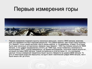 Первые измерения горыПервые измерения горы
 Первое измерение показало высоту несколько меньшую, «всего» 8840 метров, впрочем,Первое измерение показало высоту несколько меньшую, «всего» 8840 метров, впрочем,
для того времени это был хороший результат. Что самое важное, уже тогда стало понятно,для того времени это был хороший результат. Что самое важное, уже тогда стало понятно,
что Эверест точно самая высокая гора в своем районе, и, по-видимому, в мире. В историичто Эверест точно самая высокая гора в своем районе, и, по-видимому, в мире. В истории
было еще несколько исторических замеров горы Эверест. 1950 год показал результат 8848было еще несколько исторических замеров горы Эверест. 1950 год показал результат 8848
метров, и эта цифра продержалась вплоть до 1998 года, когда появилась возможностьметров, и эта цифра продержалась вплоть до 1998 года, когда появилась возможность
использовать GPS, и когда американцы, во время восхождения, получили новый результат,использовать GPS, и когда американцы, во время восхождения, получили новый результат,
который составил 8850 метров. Самое интересное в этой истории то, что последниекоторый составил 8850 метров. Самое интересное в этой истории то, что последние
данные точных измерений свидетельствуют высоту Эвереста на уровне 8848 метров. Тоданные точных измерений свидетельствуют высоту Эвереста на уровне 8848 метров. То
есть в некотором роде все вернулось на круги своя к магической цифре 8848 метров, как иесть в некотором роде все вернулось на круги своя к магической цифре 8848 метров, как и
было много лет до этого.было много лет до этого.
 