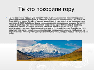 Те кто покорили горуТе кто покорили гору
 С тех давних пор прошло уже более 60 лет и тысячи альпинистов покорили вершину,С тех давних пор прошло уже более 60 лет и тысячи альпинистов покорили вершину,
установив множество рекордов, в том числе и достаточно своеобразных. Так, только заустановив множество рекордов, в том числе и достаточно своеобразных. Так, только за
один 1996 год шерпа Анги Рита взошел на вершину 10 раз, при этом, он не использовалодин 1996 год шерпа Анги Рита взошел на вершину 10 раз, при этом, он не использовал
кислород. В 1999 Баба Шири Шерпа установил рекорд, оставаясь на вершине более 20кислород. В 1999 Баба Шири Шерпа установил рекорд, оставаясь на вершине более 20
часов. В 2001 году гору покорил слепой!! американец Эрик Вейхенмаер. В 2008 годучасов. В 2001 году гору покорил слепой!! американец Эрик Вейхенмаер. В 2008 году
гражданин Непала Б. Шерха зашел на Эверест в возрасте 76 лет. В 2010 годугражданин Непала Б. Шерха зашел на Эверест в возрасте 76 лет. В 2010 году
восхождение совершил самый молодой альпинист 13 летний Джордан Ромеро, а в 2011восхождение совершил самый молодой альпинист 13 летний Джордан Ромеро, а в 2011
году был установлен новый невероятный рекорд по продолжительности пребывания нагоду был установлен новый невероятный рекорд по продолжительности пребывания на
вершине йогом и мастером медитации Бхакти Кумари Раи, который пробыл на вершине 32вершине йогом и мастером медитации Бхакти Кумари Раи, который пробыл на вершине 32
часа!часа!
 