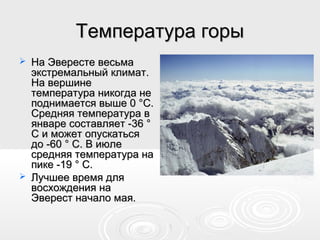 Температура горыТемпература горы
 На Эвересте весьмаНа Эвересте весьма
экстремальный климат.экстремальный климат.
На вершинеНа вершине
температура никогда нетемпература никогда не
поднимается выше 0 °C.поднимается выше 0 °C.
Средняя температура вСредняя температура в
январе составляет -36 °январе составляет -36 °
C и может опускатьсяC и может опускаться
до -60 ° C. В июледо -60 ° C. В июле
средняя температура насредняя температура на
пике -19 ° C.пике -19 ° C.
 Лучшее время дляЛучшее время для
восхождения навосхождения на
Эверест начало мая.Эверест начало мая.
 