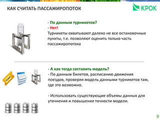 9
КАК СЧИТАТЬ ПАССАЖИРОПОТОК
- По данным турникетов?
- Нет!
Турникеты охватывают далеко не все остановочные
пункты, т.е. позволяют оценить только часть
пассажиропотока
- А как тогда составить модель?
- По данным билетов, расписанию движения
поездов, проверяя модель данными турникетов там,
где это возможно.
- Использовать существующие объемы данных для
уточнения и повышения точности модели.
 