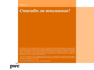 Спасибо за внимание!
PwC в России (www.pwc.ru) предоставляет услуги в области аудита и бизнесконсультирования, а также налоговые
и юридические услуги компаниям разных отраслей. В офисах PwC в Москве, Санкт-Петербурге, Екатеринбурге,
Казани, Новосибирске, Ростове-на-Дону, Краснодаре, Воронеже, Южно-Сахалинске и Владикавказе работают
более 2 600 специалистов. Мы используем свои знания, богатый опыт и творческий подход для разработки
практических советов и решений, открывающих новые перспективы для бизнеса. Глобальная сеть фирм PwC
объединяет более 195 000 сотрудников в 157 странах.
* Под "PwC" понимается ООО "ПвК Юридические Услуги" или, в зависимости от контекста, другие фирмы,
входящие в глобальную сеть PricewaterhouseCoopers International Limited (PwCIL). Каждая фирма сети является
самостоятельным юридическим лицом.
© 2015 ООО «ПвК Юридические Услуги». Все права защищены.
www.pwc.ru