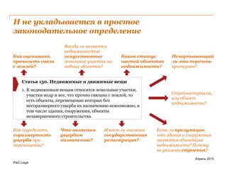 PwC Legal
И не укладывается в простое
законодательное определение
Апрель 2015
Как оценивать
прочность связи
с землей?
Всегда ли являются
недвижимостью
искусственные
земельные участки на
водных объектах?
Как определить
соразмерность
ущерба при
перемещении?
Что является
ущербом
назначению?
Исчерпывающий
ли это перечень
критериев?
Есть ли презумпция,
что здания и сооружения
являются объектами
недвижимости? Почему
не указаны строения?
Каков статус
частей объектов
недвижимости?
Стройматериалы,
или объект
недвижимости?
Имеет ли значение
государственная
регистрация?
Статья 130. Недвижимые и движимые вещи
1. К недвижимым вещам относятся земельные участки,
участки недр и все, что прочно связано с землей, то
есть объекты, перемещение которых без
несоразмерного ущерба их назначению невозможно, в
том числе здания, сооружения, объекты
незавершенного строительства.
