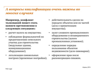 PwC Legal
А вопросы квалификации очень важны во
многих случаях
Например, конфликт
толкований может стать
камнем преткновения в
следующих ситуациях:
• расчет налога на имущество;
• соблюдение формальностей по
предоставлению земельного
участка для строительства
(модульные здания,
коммуникационное
оборудование);
• легализация самовольных
построек (временные постройки);
• действительность сделок по
передаче объектов или их частей
(дела о приватизации
имущества);
• залог сложного промышленного
оборудования и незавершенного
строительства (залоги
промышленных установок);
• определение порядка
пользования объектом
недвижимости (дело пивоварни);
• оформление прав после
расконсервации скважин.
Апрель 2015