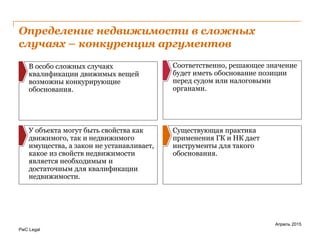 PwC Legal
Определение недвижимости в сложных
случаях – конкуренция аргументов
Апрель 2015
Существующая практика
применения ГК и НК дает
инструменты для такого
обоснования.
Соответственно, решающее значение
будет иметь обоснование позиции
перед судом или налоговыми
органами.
В особо сложных случаях
квалификации движимых вещей
возможны конкурирующие
обоснования.
У объекта могут быть свойства как
движимого, так и недвижимого
имущества, а закон не устанавливает,
какое из свойств недвижимости
является необходимым и
достаточным для квалификации
недвижимости.