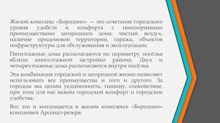 Жилой комплекс «Бородино» — это сочетание городского
уровня удобств и комфорта с неоспоримыми
преимуществами загородного дома: чистый воздух,
наличие придомовой территории, гаража, объектов
инфраструктуры для обслуживания и эксплуатации.
Пятиэтажные дома располагаются по периметру посёлка
вблизи многоэтажной застройки района. Двух и
четырехэтажные дома располагаются внутри посёлка.
Эта комбинация городской и загородной жизни позволяет
использовать все преимущества и того и другого. За
городом мы ценим уединенность, тишину, спокойствие,
при этом для нас важны городской комфорт и городские
удобства.
Вот это и воплощается в жилом комплексе «Бородино»
компанией Арсенал-резерв.
 