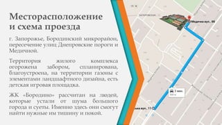 Месторасположение
и схема проезда
г. Запорожье, Бородинский микрорайон,
пересечение улиц Днепровские пороги и
Медичной.
Территория жилого комплекса
огорожена забором, спланирована,
благоустроена, на территории газоны с
элементами ландшафтного дизайна, есть
детская игровая площадка.
ЖК «Бородино» рассчитан на людей,
которые устали от шума большого
города и суеты. Именно здесь они смогут
найти нужные им тишину и покой.
 