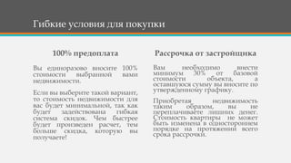 Гибкие условия для покупки
100% предоплата
Вы единоразово вносите 100%
стоимости выбранной вами
недвижимости.
Если вы выберите такой вариант,
то стоимость недвижимости для
вас будет минимальной, так как
будет задействована гибкая
система скидок. Чем быстрее
будет произведен расчет, тем
больше скидка, которую вы
получаете!
Рассрочка от застройщика
Вам необходимо внести
минимум 30% от базовой
стоимости объекта, а
оставшуюся сумму вы вносите по
утвержденному графику.
Приобретая недвижимость
таким образом, вы не
переплачиваете лишних денег.
Стоимость квартиры не может
быть изменена в одностороннем
порядке на протяжении всего
срока рассрочки.
 
