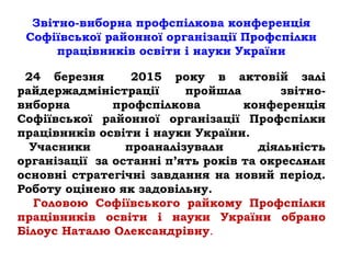 Звітно-виборна профспілкова конференція
Софіївської районної організації Профспілки
працівників освіти і науки України
24 березня 2015 року в актовій залі
райдержадміністрації пройшла звітно-
виборна профспілкова конференція
Софіївської районної організації Профспілки
працівників освіти і науки України.
Учасники проаналізували діяльність
організації за останні п’ять років та окреслили
основні стратегічні завдання на новий період.
Роботу оцінено як задовільну.
Головою Софіївського райкому Профспілки
працівників освіти і науки України обрано
Білоус Наталю Олександрівну.
 