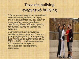 Τεχνικές bullying
ενεργητικό bullying
• Ο θύτης ενεργεί μόνος του και μάλιστα
απομονώνοντας το θύμα σε μέρος
όπου οι συμμαθητές του δεν έχουν τη
συγκεκριμένη στιγμή πρόσβαση
(τουαλέτες, άδειες αίθουσες, γωνίες
προαυλίου, εξωτερικός χώρος του
σχολείου)
• Ο θύτης ενεργεί μετά συνεργών
(ομάδα κρούσης-bystanders), όπου η
χρήση ψυχολογικής ή και σωματικής
βίας γίνεται με συμμετοχή (Wu et al,
2009, p..202). Η επιλογή του χώρου
πάλι προνοείται να έχει τις
προδιαγραφές της παραπάνω
περίπτωσης
 