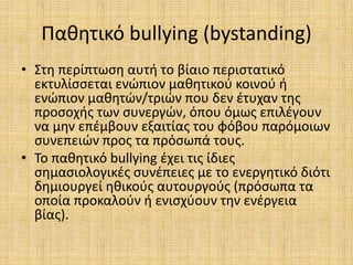 Παθητικό bullying (bystanding)
• Στη περίπτωση αυτή το βίαιο περιστατικό
εκτυλίσσεται ενώπιον μαθητικού κοινού ή
ενώπιον μαθητών/τριών που δεν έτυχαν της
προσοχής των συνεργών, όπου όμως επιλέγουν
να μην επέμβουν εξαιτίας του φόβου παρόμοιων
συνεπειών προς τα πρόσωπά τους.
• Το παθητικό bullying έχει τις ίδιες
σημασιολογικές συνέπειες με το ενεργητικό διότι
δημιουργεί ηθικούς αυτουργούς (πρόσωπα τα
οποία προκαλούν ή ενισχύουν την ενέργεια
βίας).
 