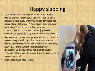 Happy slapping
• Στην εποχή των smart phones και των tablets
άτομα βίαιων προθέσεων (bullies) και με ρόλο
ηθικών αυτουργών επιλέγουν κατά την ώρα της
ηθικής (εξευτελισμός) ή σωματικής βιαιοπραγίας
(συμπλοκή) εναντίον του θύματος να
καταγράφουν το περιστατικό σε ψηφιακές
συσκευές εγγραφής (π.χ. smart phones ή tablets).
• Αρέσκονται είτε να το παρακολουθούν για λόγους
προσωπικής ευεξίας μετά το περιστατικό είτε
ακόμα να το ανεβάζουν στο διαδίκτυο (Saunders,
2005, p.1) Στη δεύτερη περίπτωση έχουν
φροντίσει να ενεργήσουν χρησιμοποιώντας
τεχνικές απόκρυψης (π.χ. δεν φαίνονται καθαρά τα
πρόσωπά τους).
• Ανθεί ιδιαίτερα στις Η.Π.Α.
 