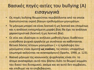 Βασικές πηγές-αιτίες του bullying (Α)
εισαγωγικά
• Ως πηγές bullying θεωρούνται περιβάλλοντα από τα οποία
διαπιστώνεται εκροή βίαιων ερεθισμάτων-μηνυμάτων.
• Το μήνυμα μπορεί να είναι λεκτικό ή μη λεκτικό και επομένως
και η ανάλογη εκπεμπόμενη μορφή βίας θα έχει τα ανάλογα
χαρακτηριστικά (λεκτική ή μη λεκτική βία).
• Οι νέοι και ιδιαίτερα οι ανήλικοι μαθητές/τριες διαθέτουν
ευαίσθητα ψυχικά εργαλεία με συνέπεια να καθίστανται
θετικοί δέκτες τέτοιων μηνυμάτων ( = η πρόσληψη του
μηνύματος είναι άμεση) ως εικόνες, τις οποίες υπορρήτως
(σιωπηρά καλούνται να αναπαράγουν) (Sparks, 1990, p. 123).
• Βασικό μήνυμα της κοινωνικής ψυχολογίας είναι ότι το
άτομο αναπαράγει αυτό που βλέπει διότι το θεωρεί κομμάτι
του δικού του δυναμικού, ακόμα και αν αυτό δεν συμβαίνει,
και επιθυμεί να το επιβεβαιώνει.
 