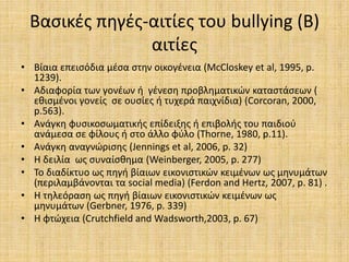 Βασικές πηγές-αιτίες του bullying (Β)
αιτίες
• Βίαια επεισόδια μέσα στην οικογένεια (McCloskey et al, 1995, p.
1239).
• Αδιαφορία των γονέων ή γένεση προβληματικών καταστάσεων (
εθισμένοι γονείς σε ουσίες ή τυχερά παιχνίδια) (Corcoran, 2000,
p.563).
• Ανάγκη φυσικοσωματικής επίδειξης ή επιβολής του παιδιού
ανάμεσα σε φίλους ή στο άλλο φύλο (Thorne, 1980, p.11).
• Ανάγκη αναγνώρισης (Jennings et al, 2006, p. 32)
• Η δειλία ως συναίσθημα (Weinberger, 2005, p. 277)
• Το διαδίκτυο ως πηγή βίαιων εικονιστικών κειμένων ως μηνυμάτων
(περιλαμβάνονται τα social media) (Ferdon and Hertz, 2007, p. 81) .
• Η τηλεόραση ως πηγή βίαιων εικονιστικών κειμένων ως
μηνυμάτων (Gerbner, 1976, p. 339)
• Η φτώχεια (Crutchfield and Wadsworth,2003, p. 67)
 