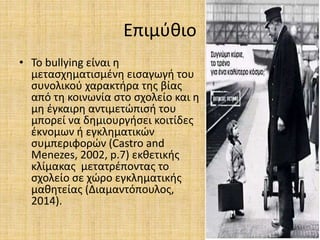 Επιμύθιο
• Το bullying είναι η
μετασχηματισμένη εισαγωγή του
συνολικού χαρακτήρα της βίας
από τη κοινωνία στο σχολείο και η
μη έγκαιρη αντιμετώπισή του
μπορεί να δημιουργήσει κοιτίδες
έκνομων ή εγκληματικών
συμπεριφορών (Castro and
Menezes, 2002, p.7) εκθετικής
κλίμακας μετατρέποντας το
σχολείο σε χώρο εγκληματικής
μαθητείας (Διαμαντόπουλος,
2014).
 