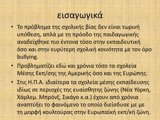 εισαγωγικά
• Το πρόβλημα της σχολικής βίας δεν είναι τωρινή
υπόθεση, απλά με τη πρόοδο της παιδαγωγικής
αναδείχθηκε πιο έντονα τόσο στην εκπαιδευτική
όσο και στην ευρύτερη σχολική κοινότητα με τον όρο
bullying.
• Προβληματίζει εδώ και χρόνια τόσο τα σχολεία
Μέσης Εκπ/σης της Αμερικής όσο και της Ευρώπης.
• Στις Η.Π.Α. ιδιαίτερα τα σχολεία μέσης εκπαίδευσης
ιδίως σε περιοχές της ευαίσθητης ζώνης (Νέα Υόρκη,
Χάρλεμ. Μπρόνξ, Σικάγο κ.α.) έχουν από χρόνια
αναπτύξει το φαινόμενο το οποίο διείσδυσε με με
τη μορφή κουλτούρας στην Ευρωπαϊκή εκπ/κή ζώνη.
 