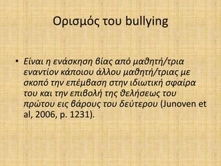 Ορισμός του bullying
• Είναι η ενάσκηση βίας από μαθητή/τρια
εναντίον κάποιου άλλου μαθητή/τριας με
σκοπό την επέμβαση στην ιδιωτική σφαίρα
του και την επιβολή της θελήσεως του
πρώτου εις βάρους του δεύτερου (Junoven et
al, 2006, p. 1231).
 