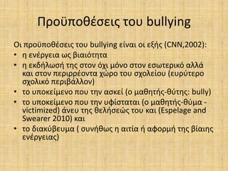 Προϋποθέσεις του bullying
Οι προϋποθέσεις του bullying είναι οι εξής (CNN,2002):
• η ενέργεια ως βιαιότητα
• η εκδήλωσή της στον όχι μόνο στον εσωτερικό αλλά
και στον περιρρέοντα χώρο του σχολείου (ευρύτερο
σχολικό περιβάλλον)
• το υποκείμενο που την ασκεί (ο μαθητής-θύτης: bully)
• το υποκείμενο που την υφίσταται (ο μαθητής-θύμα -
victimized) άνευ της θελήσεώς του και (Espelage and
Swearer 2010) και
• το διακύβευμα ( συνήθως η αιτία ή αφορμή της βίαιης
ενέργειας)
 