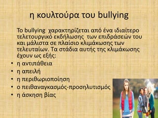 η κουλτούρα του bullying
Το bullying χαρακτηρίζεται από ένα ιδιαίτερο
τελετουργικό εκδήλωσης των επιδράσεών του
και μάλιστα σε πλαίσιο κλιμάκωσης των
τελευταίων. Τα στάδια αυτής της κλιμάκωσης
έχουν ως εξής:
• η αντιπάθεια
• η απειλή
• η περιθωριοποίηση
• ο πειθαναγκασμός-προσηλυτισμός
• η άσκηση βίας
 