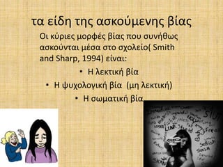 τα είδη της ασκούμενης βίας
Οι κύριες μορφές βίας που συνήθως
ασκούνται μέσα στο σχολείο( Smith
and Sharp, 1994) είναι:
• Η λεκτική βία
• Η ψυχολογική βία (μη λεκτική)
• Η σωματική βία
 