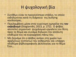 Η ψυχολογική βία
• Συνήθως είναι το προγενέστερο στάδιο, το οποίο
εκδηλώνεται κατά τη διάρκεια της bullying
κουλτούρας.
• Περιλαμβάνει μέσα στην ευρύτερη ομπρέλα της τον
εκφοβισμό (Stogianidis, 2013, p. 272). Ο φόβος
αποτελεί σημαντικό ψυχολογικό εργαλείο του θύτη
προς το θύμα και συνάμα δηλώνει την απόλυτη
επιθυμία του να κυριαρχήσει πάνω του.
• Μη ξεχνάμε ότι ο φόβος ανήκει στη χωρία των
αρχέγονων ενστίκτων του ανθρώπου και υπάρχει
πληθώρα βιβλιογραφικής φιλολογίας για το θέμα
Έτσι…
 