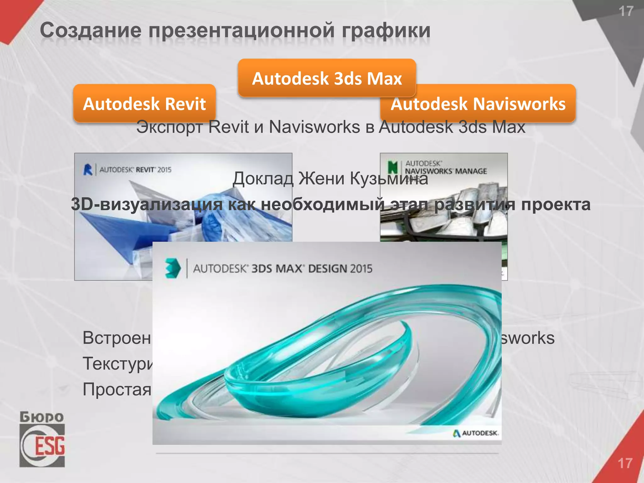 Встроенные механизмы рендеринга в Revit и Navisworks
Текстурирование, источники света, тени
Простая анимация в Revit и Navisworks
Autodesk Navisworks
Создание презентационной графики
Autodesk Revit
Autodesk 3ds Max
Экспорт Revit и Navisworks в Autodesk 3ds Max
Доклад Жени Кузьмина
3D-визуализация как необходимый этап развития проекта
 