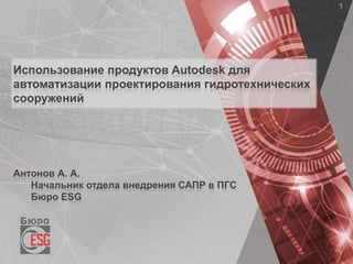 Использование продуктов Autodesk для
автоматизации проектирования гидротехнических
сооружений
Антонов А. А.
Начальник отдела внедрения САПР в ПГС
Бюро ESG
 