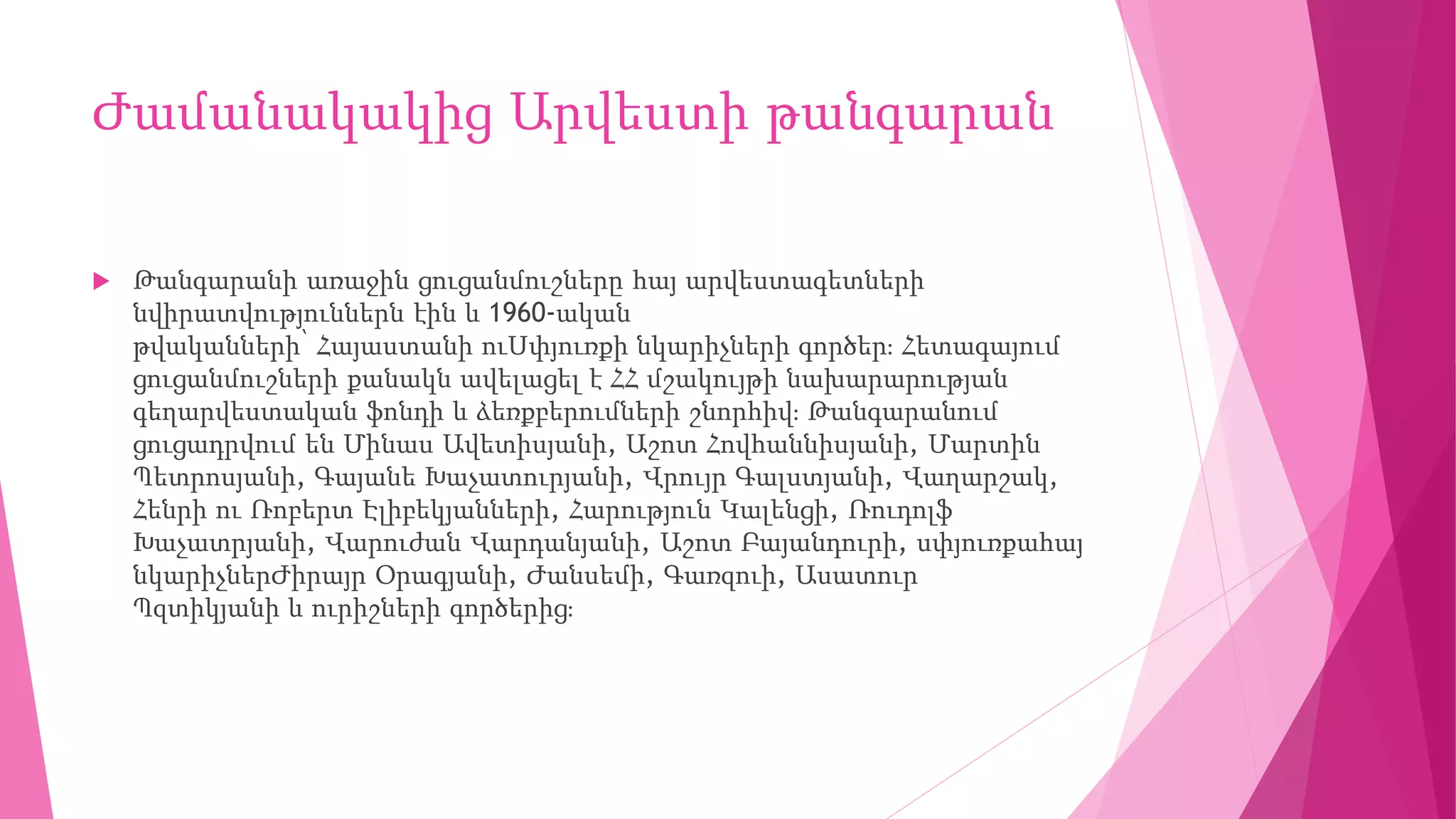 Ժամանակակից Արվեստի թանգարան
 Թանգարանի առաջին ցուցանմուշները հայ արվեստագետների
նվիրատվություններն էին և 1960-ական
թվականների՝ Հայաստանի ուՍփյուռքի նկարիչների գործեր։ Հետագայում
ցուցանմուշների քանակն ավելացել է ՀՀ մշակույթի նախարարության
գեղարվեստական ֆոնդի և ձեռքբերումների շնորհիվ։ Թանգարանում
ցուցադրվում են Մինաս Ավետիսյանի, Աշոտ Հովհաննիսյանի, Մարտին
Պետրոսյանի, Գայանե Խաչատուրյանի, Վրույր Գալստյանի, Վաղարշակ,
Հենրի ու Ռոբերտ Էլիբեկյանների, Հարություն Կալենցի, Ռուդոլֆ
Խաչատրյանի, Վարուժան Վարդանյանի, Աշոտ Բայանդուրի, սփյուռքահայ
նկարիչներԺիրայր Օրագյանի, Ժանսեմի, Գառզուի, Ասատուր
Պզտիկյանի և ուրիշների գործերից։
 