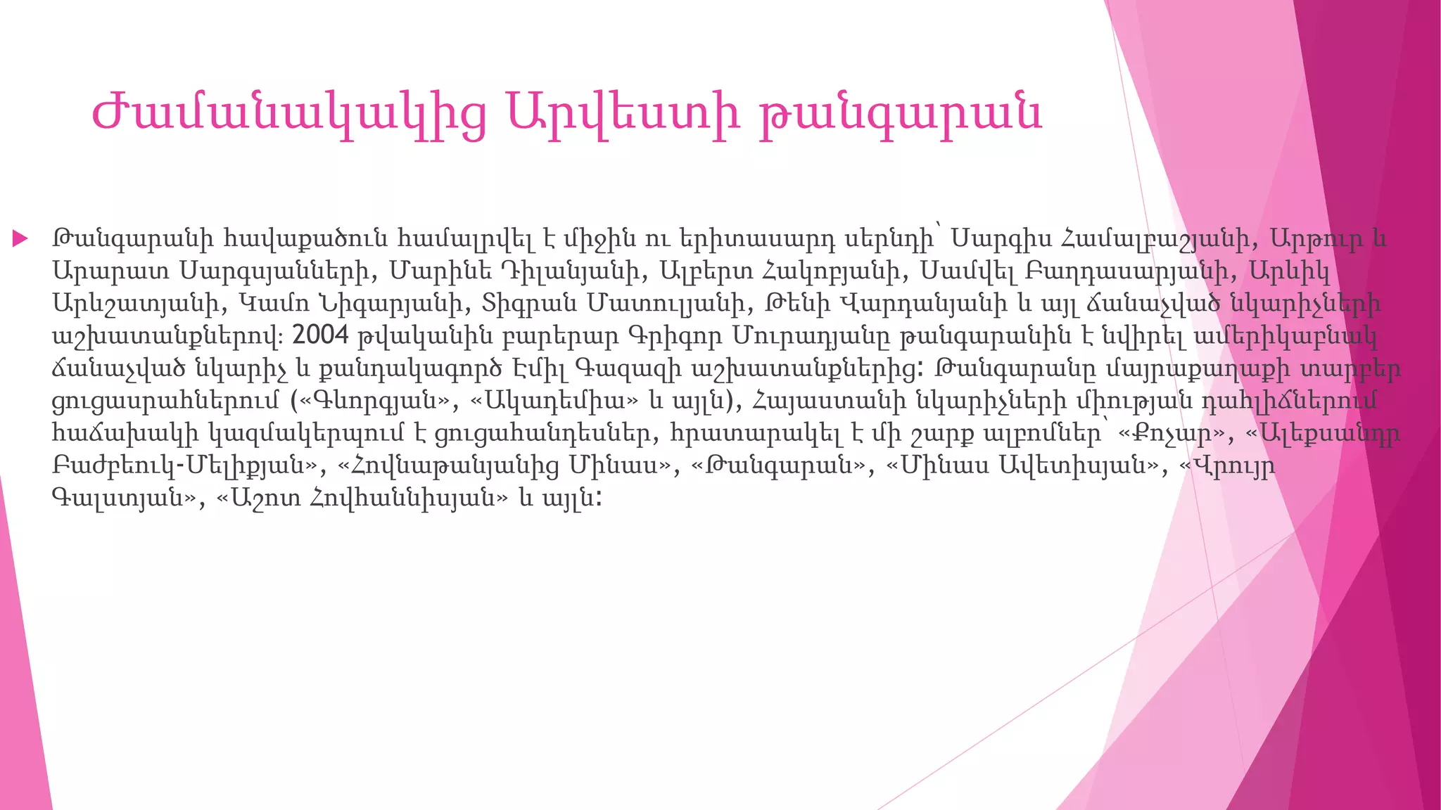 Ժամանակակից Արվեստի թանգարան
 Թանգարանի հավաքածուն համալրվել է միջին ու երիտասարդ սերնդի՝ Սարգիս Համալբաշյանի, Արթուր և
Արարատ Սարգսյանների, Մարինե Դիլանյանի, Ալբերտ Հակոբյանի, Սամվել Բաղդասարյանի, Արևիկ
Արևշատյանի, Կամո Նիգարյանի, Տիգրան Մատուլյանի, Թենի Վարդանյանի և այլ ճանաչված նկարիչների
աշխատանքներով։ 2004 թվականին բարերար Գրիգոր Մուրադյանը թանգարանին է նվիրել ամերիկաբնակ
ճանաչված նկարիչ և քանդակագործ Էմիլ Գազազի աշխատանքներից։ Թանգարանը մայրաքաղաքի տարբեր
ցուցասրահներում («Գևորգյան», «Ակադեմիա» և այլն), Հայաստանի նկարիչների միության դահլիճներում
հաճախակի կազմակերպում է ցուցահանդեսներ, հրատարակել է մի շարք ալբոմներ՝ «Քոչար», «Ալեքսանդր
Բաժբեուկ-Մելիքյան», «Հովնաթանյանից Մինաս», «Թանգարան», «Մինաս Ավետիսյան», «Վրույր
Գալստյան», «Աշոտ Հովհաննիսյան» և այլն։
 