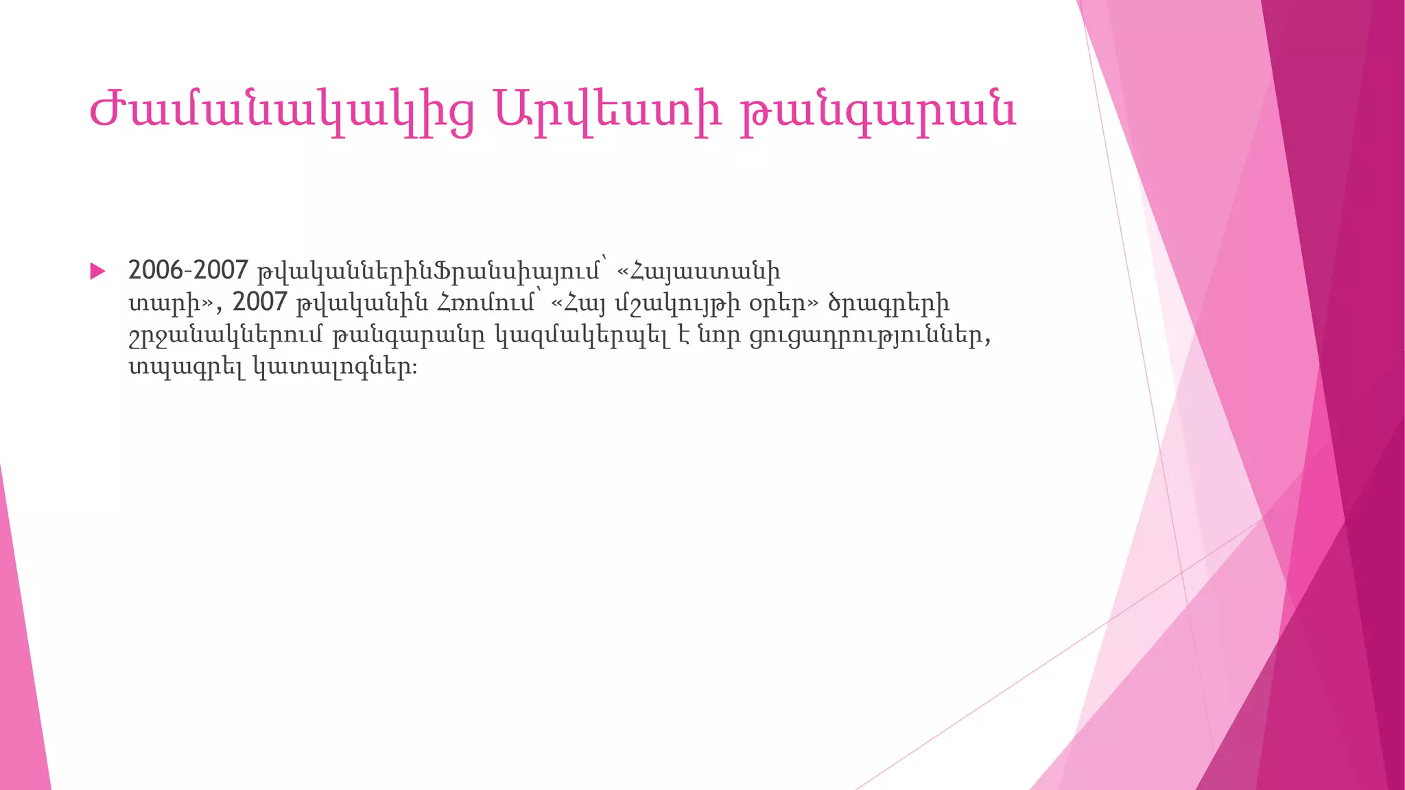 Ժամանակակից Արվեստի թանգարան
 2006–2007 թվականներինՖրանսիայում՝ «Հայաստանի
տարի», 2007 թվականին Հռոմում՝ «Հայ մշակույթի օրեր» ծրագրերի
շրջանակներում թանգարանը կազմակերպել է նոր ցուցադրություններ,
տպագրել կատալոգներ։
 
