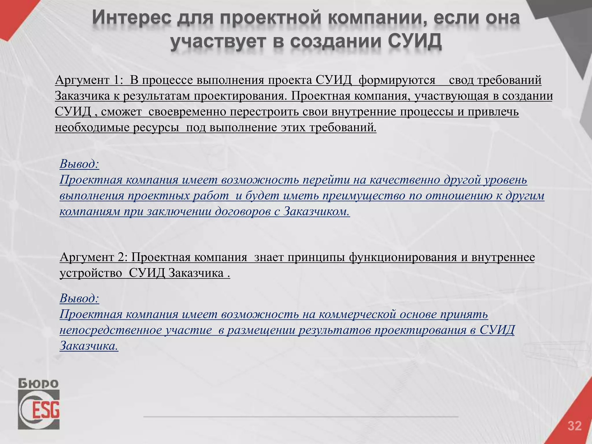 Интерес для проектной компании, если она
участвует в создании СУИД
Аргумент 1: В процессе выполнения проекта СУИД формируются свод требований
Заказчика к результатам проектирования. Проектная компания, участвующая в создании
СУИД , сможет своевременно перестроить свои внутренние процессы и привлечь
необходимые ресурсы под выполнение этих требований.
Аргумент 2: Проектная компания знает принципы функционирования и внутреннее
устройство СУИД Заказчика .
Вывод:
Проектная компания имеет возможность на коммерческой основе принять
непосредственное участие в размещении результатов проектирования в СУИД
Заказчика.
Вывод:
Проектная компания имеет возможность перейти на качественно другой уровень
выполнения проектных работ и будет иметь преимущество по отношению к другим
компаниям при заключении договоров с Заказчиком.
 