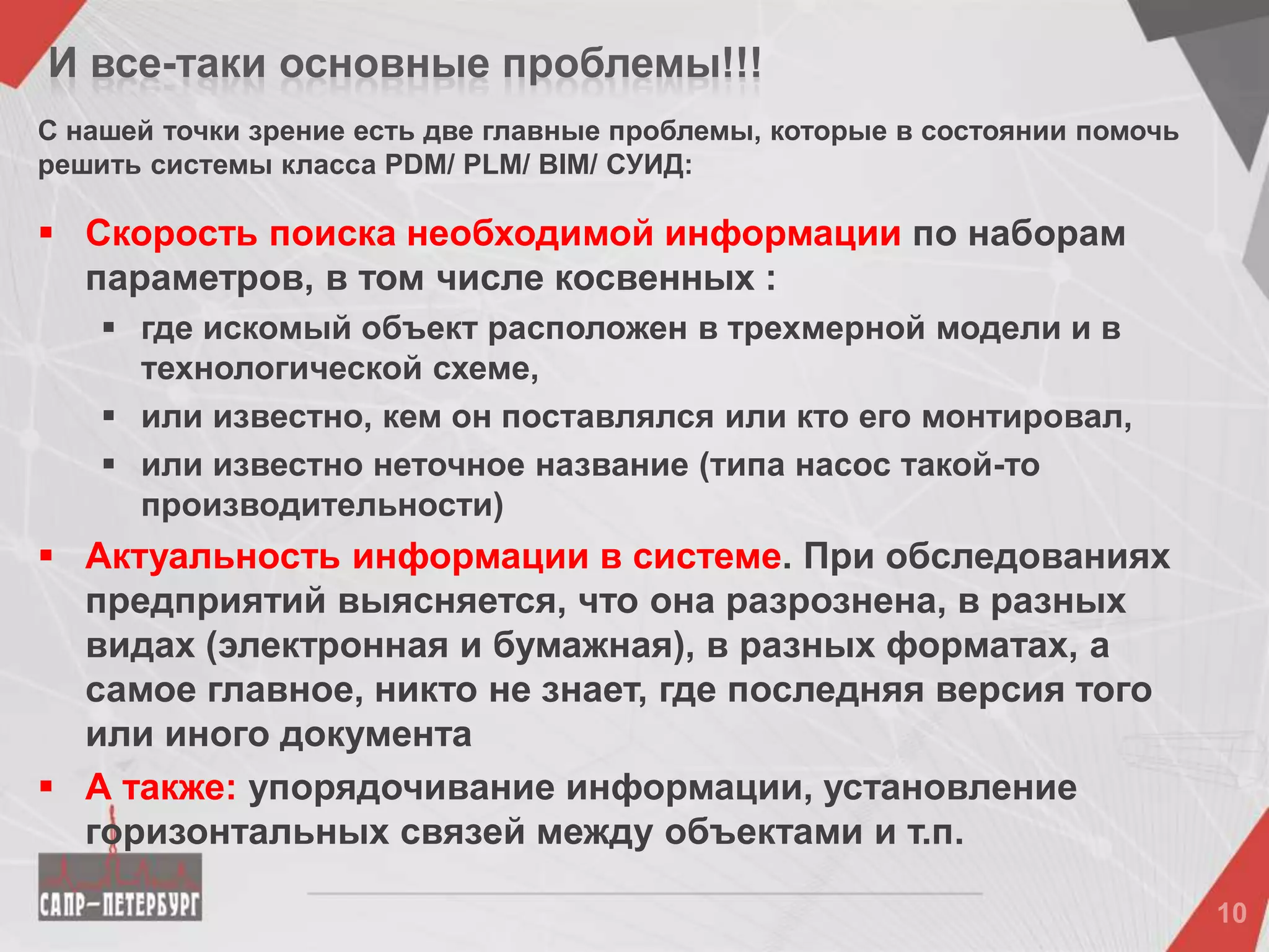 И все-таки основные проблемы!!!
С нашей точки зрение есть две главные проблемы, которые в состоянии помочь
решить системы класса PDM/ PLM/ BIM/ СУИД:
 Скорость поиска необходимой информации по наборам
параметров, в том числе косвенных :
 где искомый объект расположен в трехмерной модели и в
технологической схеме,
 или известно, кем он поставлялся или кто его монтировал,
 или известно неточное название (типа насос такой-то
производительности)
 Актуальность информации в системе. При обследованиях
предприятий выясняется, что она разрознена, в разных
видах (электронная и бумажная), в разных форматах, а
самое главное, никто не знает, где последняя версия того
или иного документа
 А также: упорядочивание информации, установление
горизонтальных связей между объектами и т.п.
 