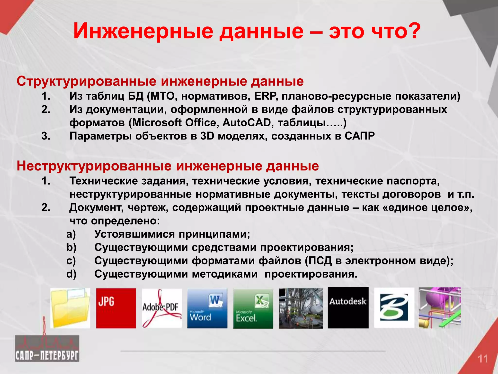 Структурированные инженерные данные
1. Из таблиц БД (МТО, нормативов, ERP, планово-ресурсные показатели)
2. Из документации, оформленной в виде файлов структурированных
форматов (Microsoft Office, AutoCAD, таблицы…..)
3. Параметры объектов в 3D моделях, созданных в САПР
Неструктурированные инженерные данные
1. Технические задания, технические условия, технические паспорта,
неструктурированные нормативные документы, тексты договоров и т.п.
2. Документ, чертеж, содержащий проектные данные – как «единое целое»,
что определено:
a) Устоявшимися принципами;
b) Существующими средствами проектирования;
c) Существующими форматами файлов (ПСД в электронном виде);
d) Существующими методиками проектирования.
Инженерные данные – это что?
 