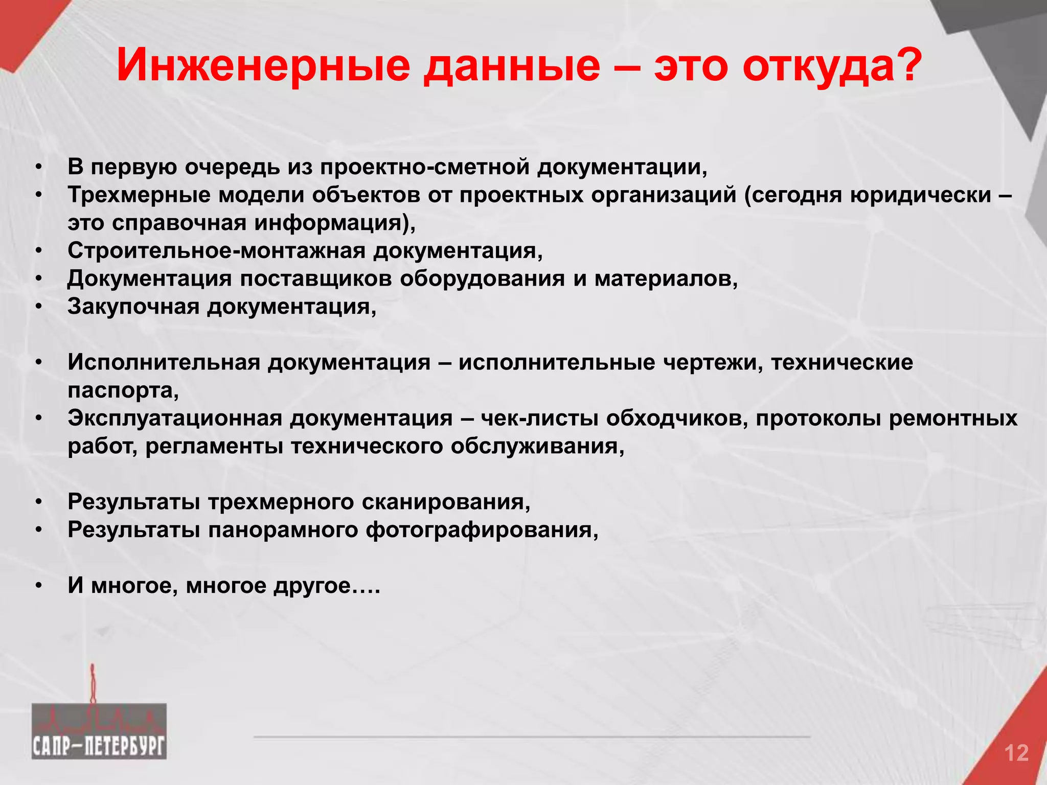 • В первую очередь из проектно-сметной документации,
• Трехмерные модели объектов от проектных организаций (сегодня юридически –
это справочная информация),
• Строительное-монтажная документация,
• Документация поставщиков оборудования и материалов,
• Закупочная документация,
• Исполнительная документация – исполнительные чертежи, технические
паспорта,
• Эксплуатационная документация – чек-листы обходчиков, протоколы ремонтных
работ, регламенты технического обслуживания,
• Результаты трехмерного сканирования,
• Результаты панорамного фотографирования,
• И многое, многое другое….
Инженерные данные – это откуда?
 