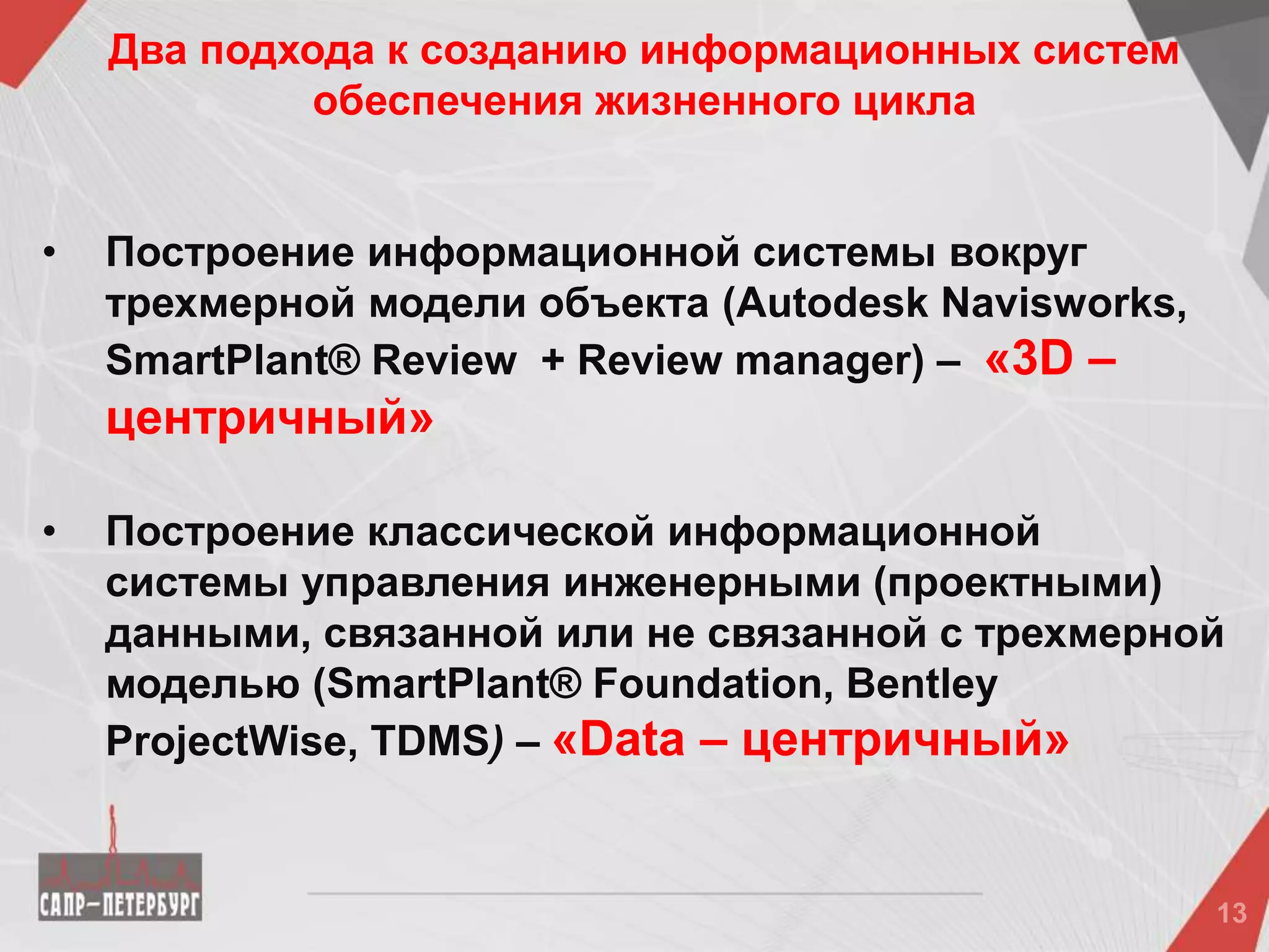 • Построение информационной системы вокруг
трехмерной модели объекта (Autodesk Navisworks,
SmartPlant® Review + Review manager) – «3D –
центричный»
• Построение классической информационной
системы управления инженерными (проектными)
данными, связанной или не связанной с трехмерной
моделью (SmartPlant® Foundation, Bentley
ProjectWise, TDMS) – «Data – центричный»
Два подхода к созданию информационных систем
обеспечения жизненного цикла
 