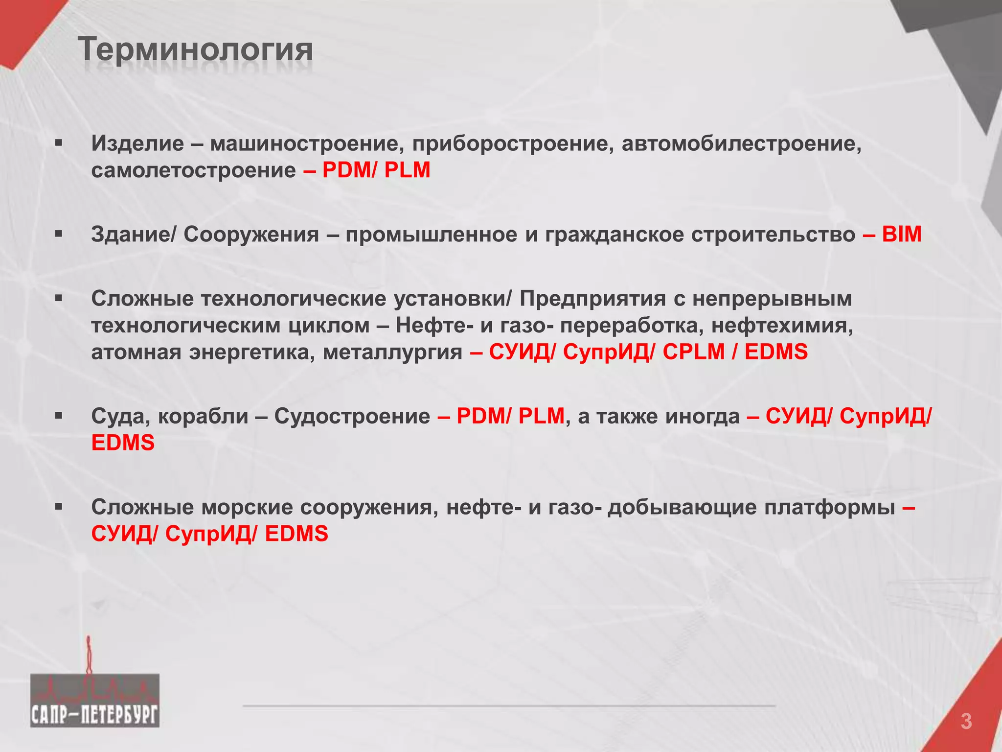 Терминология
 Изделие – машиностроение, приборостроение, автомобилестроение,
самолетостроение – PDM/ PLM
 Здание/ Сооружения – промышленное и гражданское строительство – BIM
 Сложные технологические установки/ Предприятия с непрерывным
технологическим циклом – Нефте- и газо- переработка, нефтехимия,
атомная энергетика, металлургия – СУИД/ СупрИД/ CPLM / EDMS
 Суда, корабли – Судостроение – PDM/ PLM, а также иногда – СУИД/ СупрИД/
EDMS
 Сложные морские сооружения, нефте- и газо- добывающие платформы –
СУИД/ СупрИД/ EDMS
 