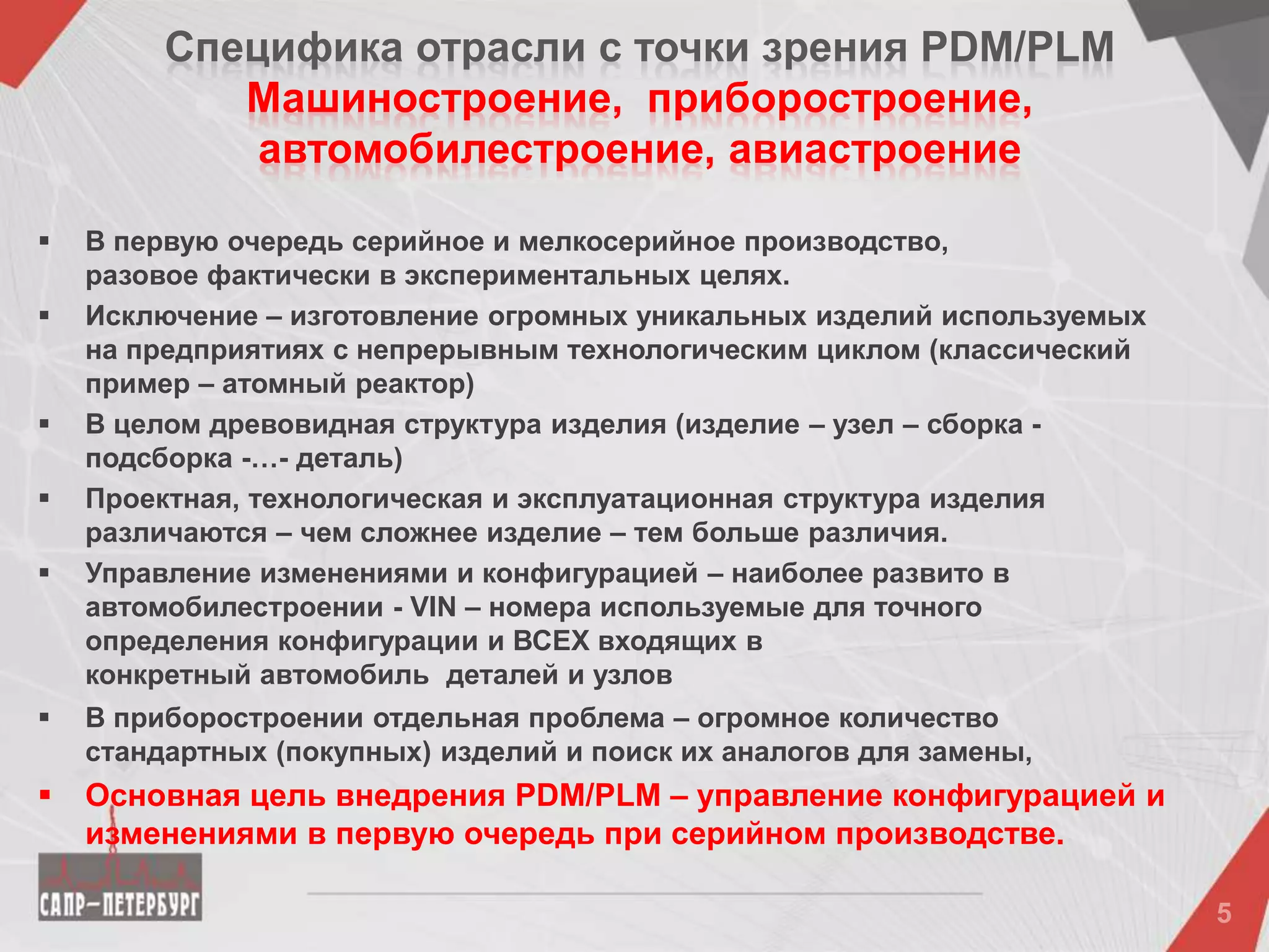 Специфика отрасли c точки зрения PDM/PLM
Машиностроение, приборостроение,
автомобилестроение, авиастроение
 В первую очередь серийное и мелкосерийное производство,
разовое фактически в экспериментальных целях.
 Исключение – изготовление огромных уникальных изделий используемых
на предприятиях с непрерывным технологическим циклом (классический
пример – атомный реактор)
 В целом древовидная структура изделия (изделие – узел – сборка -
подсборка -…- деталь)
 Проектная, технологическая и эксплуатационная структура изделия
различаются – чем сложнее изделие – тем больше различия.
 Управление изменениями и конфигурацией – наиболее развито в
автомобилестроении - VIN – номера используемые для точного
определения конфигурации и ВСЕХ входящих в
конкретный автомобиль деталей и узлов
 В приборостроении отдельная проблема – огромное количество
стандартных (покупных) изделий и поиск их аналогов для замены,
 Основная цель внедрения PDM/PLM – управление конфигурацией и
изменениями в первую очередь при серийном производстве.
 