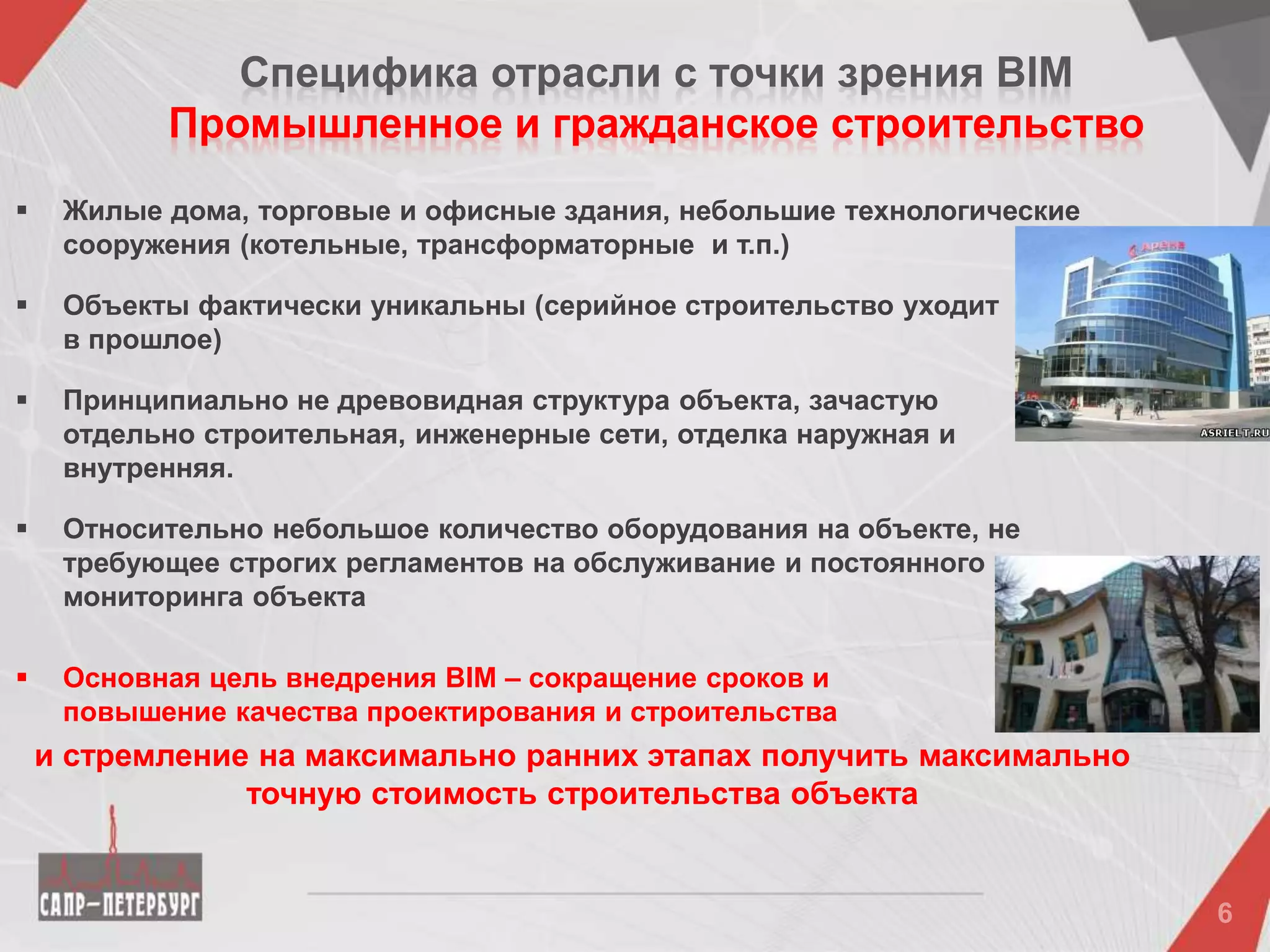 Специфика отрасли c точки зрения BIM
Промышленное и гражданское строительство
 Жилые дома, торговые и офисные здания, небольшие технологические
сооружения (котельные, трансформаторные и т.п.)
 Объекты фактически уникальны (серийное строительство уходит
в прошлое)
 Принципиально не древовидная структура объекта, зачастую
отдельно строительная, инженерные сети, отделка наружная и
внутренняя.
 Относительно небольшое количество оборудования на объекте, не
требующее строгих регламентов на обслуживание и постоянного
мониторинга объекта
 Основная цель внедрения BIM – сокращение сроков и
повышение качества проектирования и строительства
и стремление на максимально ранних этапах получить максимально
точную стоимость строительства объекта
 