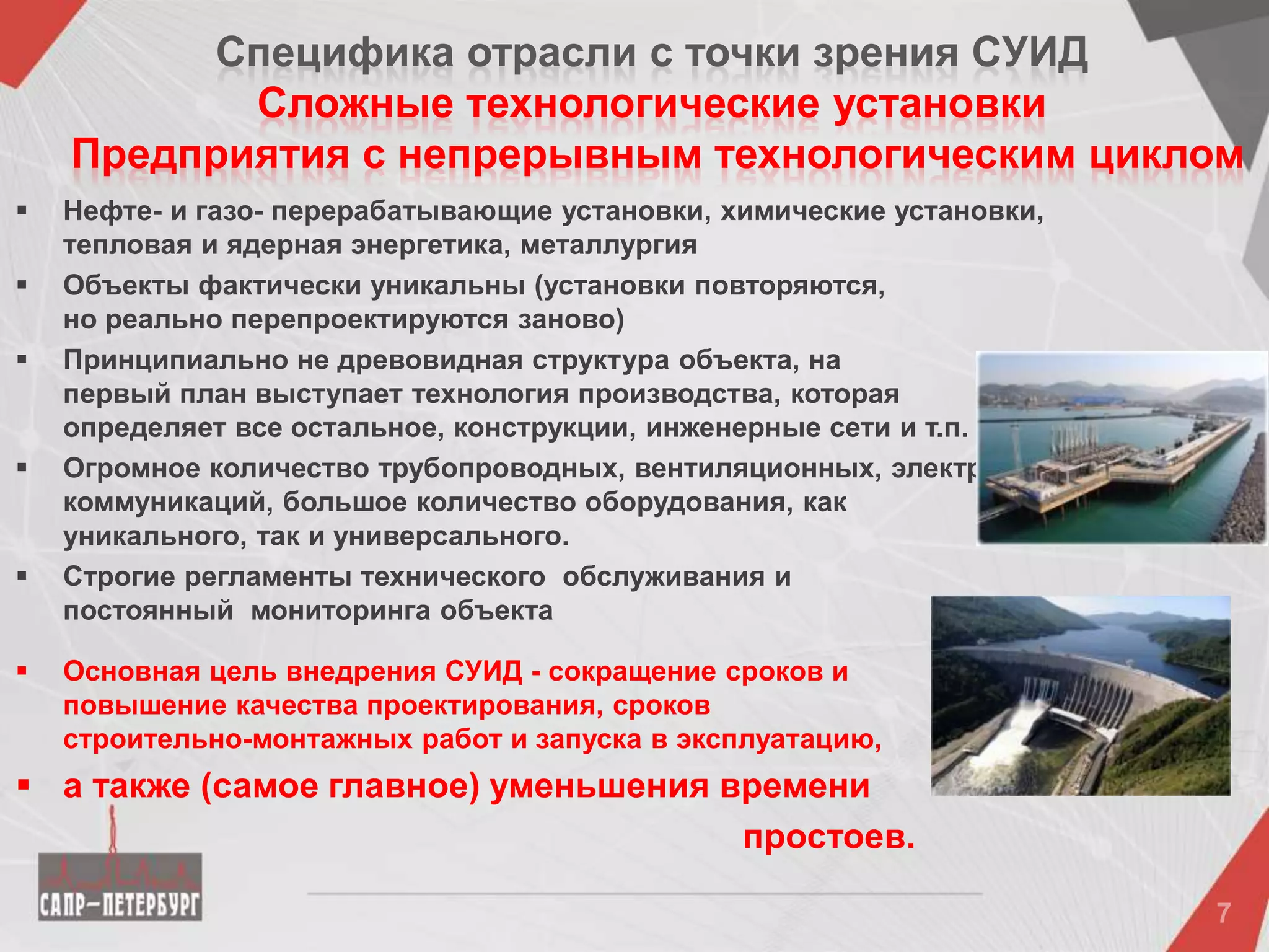 Специфика отрасли c точки зрения CУИД
Сложные технологические установки
Предприятия с непрерывным технологическим циклом
 Нефте- и газо- перерабатывающие установки, химические установки,
тепловая и ядерная энергетика, металлургия
 Объекты фактически уникальны (установки повторяются,
но реально перепроектируются заново)
 Принципиально не древовидная структура объекта, на
первый план выступает технология производства, которая
определяет все остальное, конструкции, инженерные сети и т.п.
 Огромное количество трубопроводных, вентиляционных, электрических
коммуникаций, большое количество оборудования, как
уникального, так и универсального.
 Строгие регламенты технического обслуживания и
постоянный мониторинга объекта
 Основная цель внедрения СУИД - сокращение сроков и
повышение качества проектирования, сроков
строительно-монтажных работ и запуска в эксплуатацию,
 а также (самое главное) уменьшения времени
простоев.
 