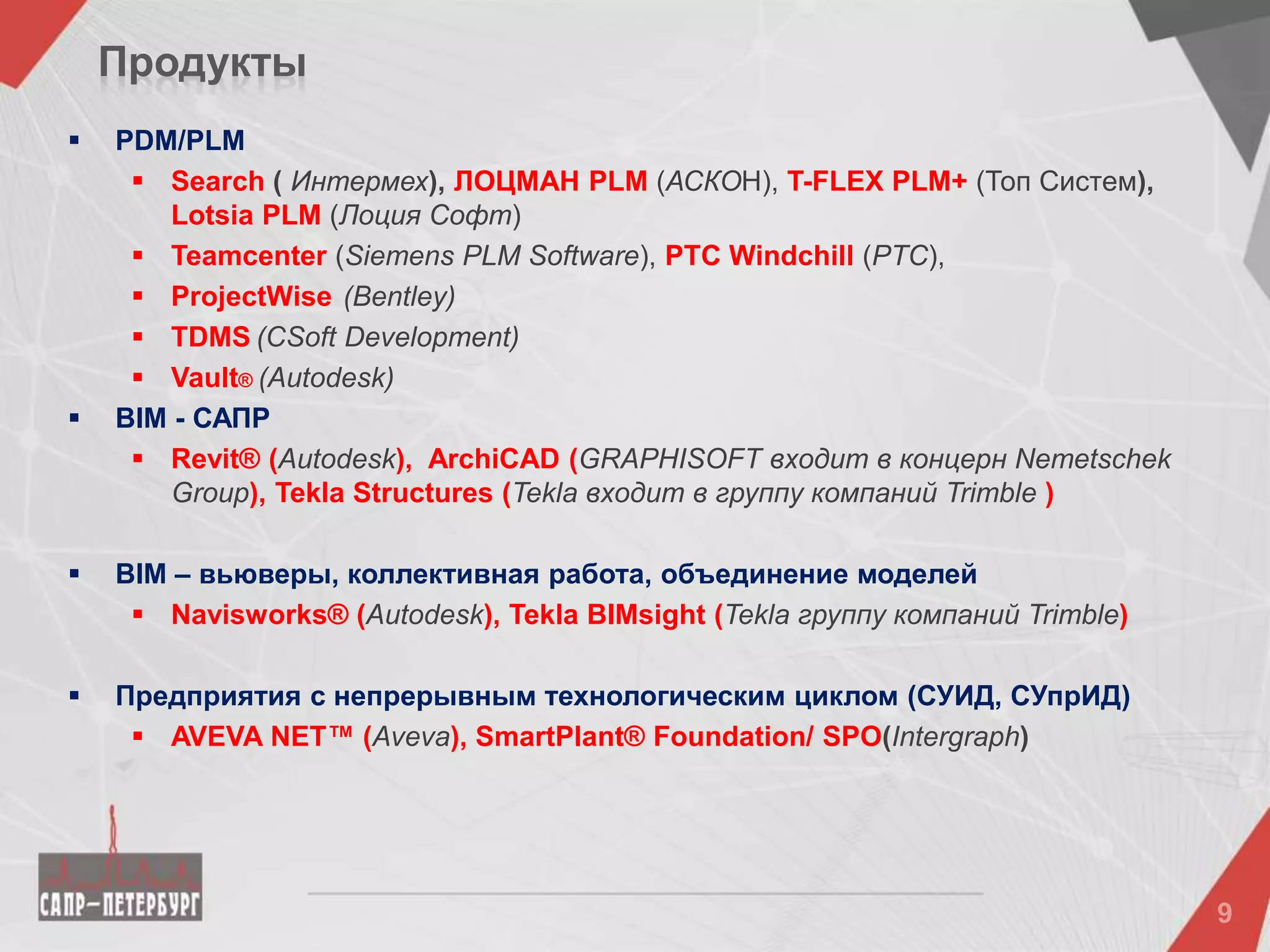 Продукты
 PDM/PLM
 Search ( Интермех), ЛОЦМАН PLM (АСКОН), T-FLEX PLM+ (Топ Систем),
Lotsia PLM (Лоция Софт)
 Teamcenter (Siemens PLM Software), PTC Windchill (PTC),
 ProjectWise (Bentley)
 TDMS (CSoft Development)
 Vault® (Autodesk)
 BIM - САПР
 Revit® (Autodesk), ArchiCAD (GRAPHISOFT входит в концерн Nemetschek
Group), Tekla Structures (Tekla входит в группу компаний Trimble )
 BIM – вьюверы, коллективная работа, объединение моделей
 Navisworks® (Autodesk), Tekla BIMsight (Tekla группу компаний Trimble)
 Предприятия с непрерывным технологическим циклом (СУИД, СУпрИД)
 AVEVA NET™ (Aveva), SmartPlant® Foundation/ SPO(Intergraph)
 