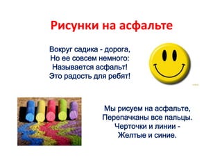 Рисунки на асфальте
Вокруг садика - дорога,
Но ее совсем немного:
Называется асфальт!
Это радость для ребят!
Мы рисуем на асфальте,
Перепачканы все пальцы.
Черточки и линии -
Желтые и синие.