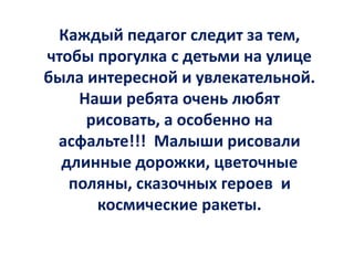 Каждый педагог следит за тем,
чтобы прогулка с детьми на улице
была интересной и увлекательной.
Наши ребята очень любят
рисовать, а особенно на
асфальте!!! Малыши рисовали
длинные дорожки, цветочные
поляны, сказочных героев и
космические ракеты.