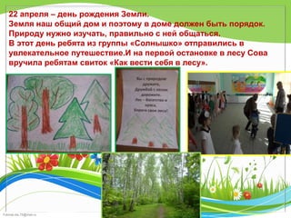 FokinaLida.75@mail.ru
22 апреля – день рождения Земли.
Земля наш общий дом и поэтому в доме должен быть порядок.
Природу нужно изучать, правильно с ней общаться.
В этот день ребята из группы «Солнышко» отправились в
увлекательное путешествие.И на первой остановке в лесу Сова
вручила ребятам свиток «Как вести себя в лесу».