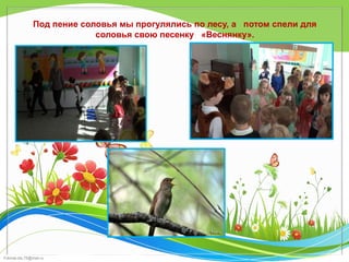 FokinaLida.75@mail.ru
Под пение соловья мы прогулялись по лесу, а потом спели для
соловья свою песенку «Веснянку».