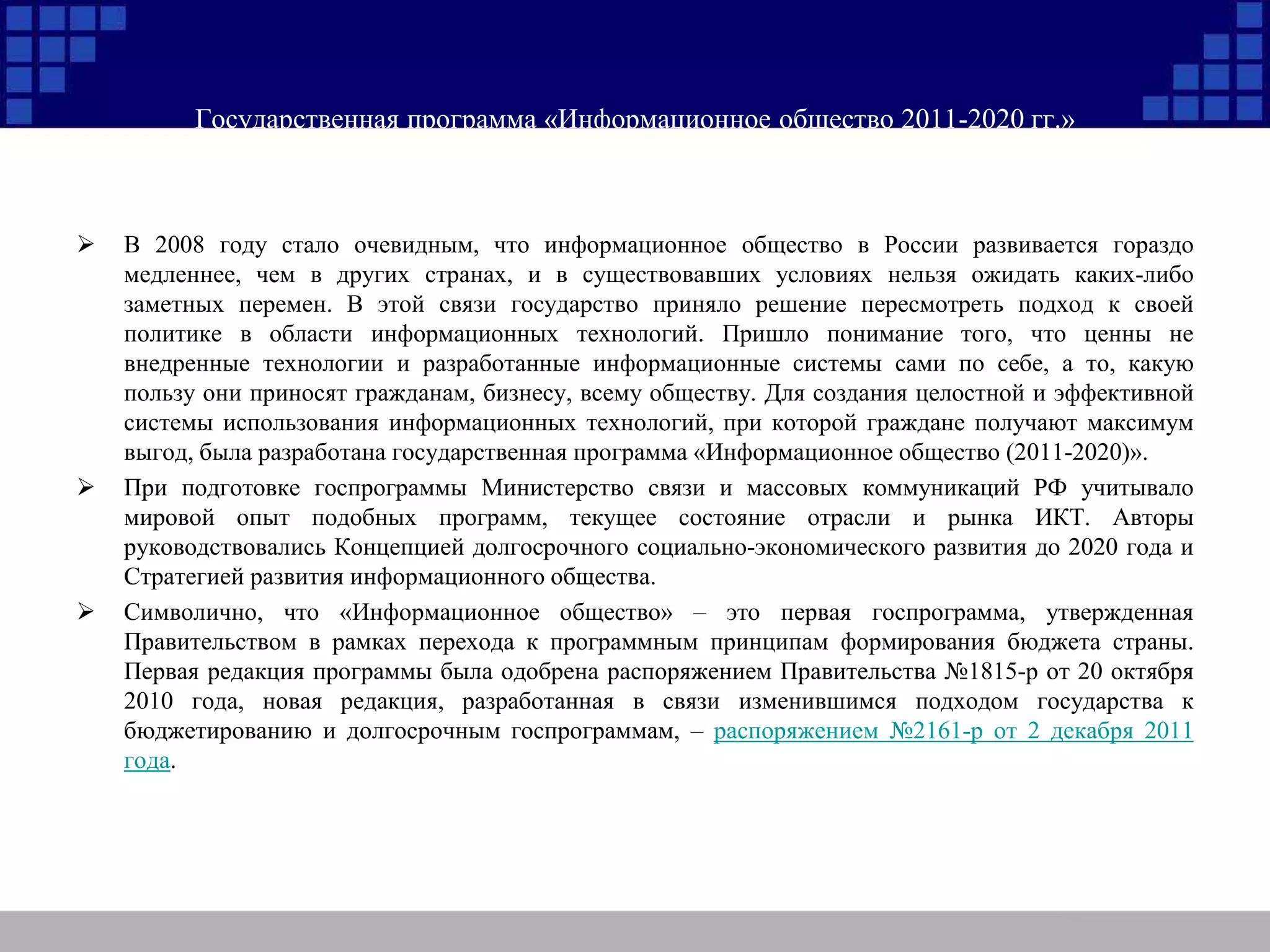 Государственная программа «Информационное общество 2011-2020 гг.»
 В 2008 году стало очевидным, что информационное общество в России развивается гораздо
медленнее, чем в других странах, и в существовавших условиях нельзя ожидать каких-либо
заметных перемен. В этой связи государство приняло решение пересмотреть подход к своей
политике в области информационных технологий. Пришло понимание того, что ценны не
внедренные технологии и разработанные информационные системы сами по себе, а то, какую
пользу они приносят гражданам, бизнесу, всему обществу. Для создания целостной и эффективной
системы использования информационных технологий, при которой граждане получают максимум
выгод, была разработана государственная программа «Информационное общество (2011-2020)».
 При подготовке госпрограммы Министерство связи и массовых коммуникаций РФ учитывало
мировой опыт подобных программ, текущее состояние отрасли и рынка ИКТ. Авторы
руководствовались Концепцией долгосрочного социально-экономического развития до 2020 года и
Стратегией развития информационного общества.
 Символично, что «Информационное общество» – это первая госпрограмма, утвержденная
Правительством в рамках перехода к программным принципам формирования бюджета страны.
Первая редакция программы была одобрена распоряжением Правительства №1815-р от 20 октября
2010 года, новая редакция, разработанная в связи изменившимся подходом государства к
бюджетированию и долгосрочным госпрограммам, – распоряжением №2161-р от 2 декабря 2011
года.
 