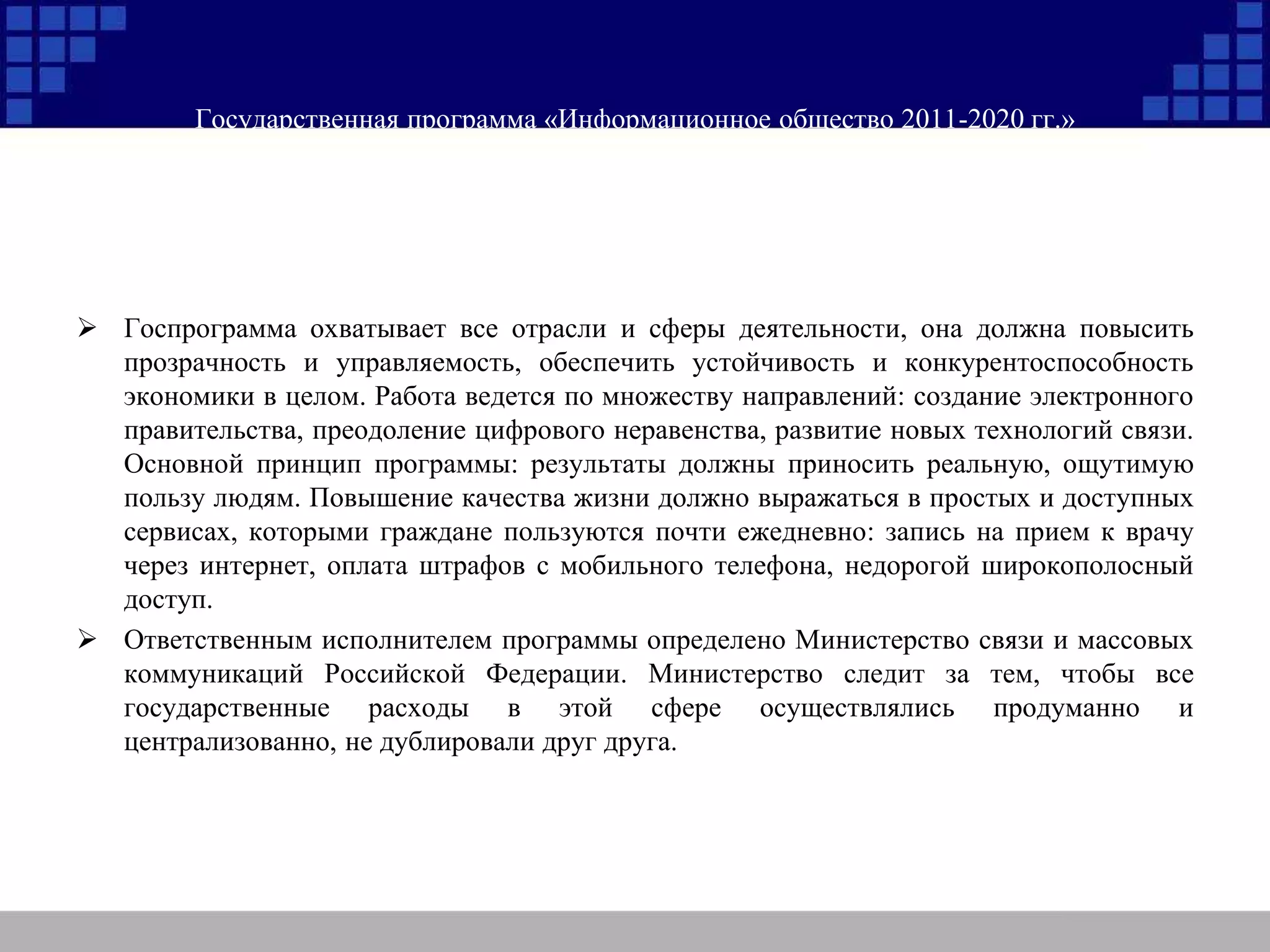 Государственная программа «Информационное общество 2011-2020 гг.»
 Госпрограмма охватывает все отрасли и сферы деятельности, она должна повысить
прозрачность и управляемость, обеспечить устойчивость и конкурентоспособность
экономики в целом. Работа ведется по множеству направлений: создание электронного
правительства, преодоление цифрового неравенства, развитие новых технологий связи.
Основной принцип программы: результаты должны приносить реальную, ощутимую
пользу людям. Повышение качества жизни должно выражаться в простых и доступных
сервисах, которыми граждане пользуются почти ежедневно: запись на прием к врачу
через интернет, оплата штрафов с мобильного телефона, недорогой широкополосный
доступ.
 Ответственным исполнителем программы определено Министерство связи и массовых
коммуникаций Российской Федерации. Министерство следит за тем, чтобы все
государственные расходы в этой сфере осуществлялись продуманно и
централизованно, не дублировали друг друга.
 