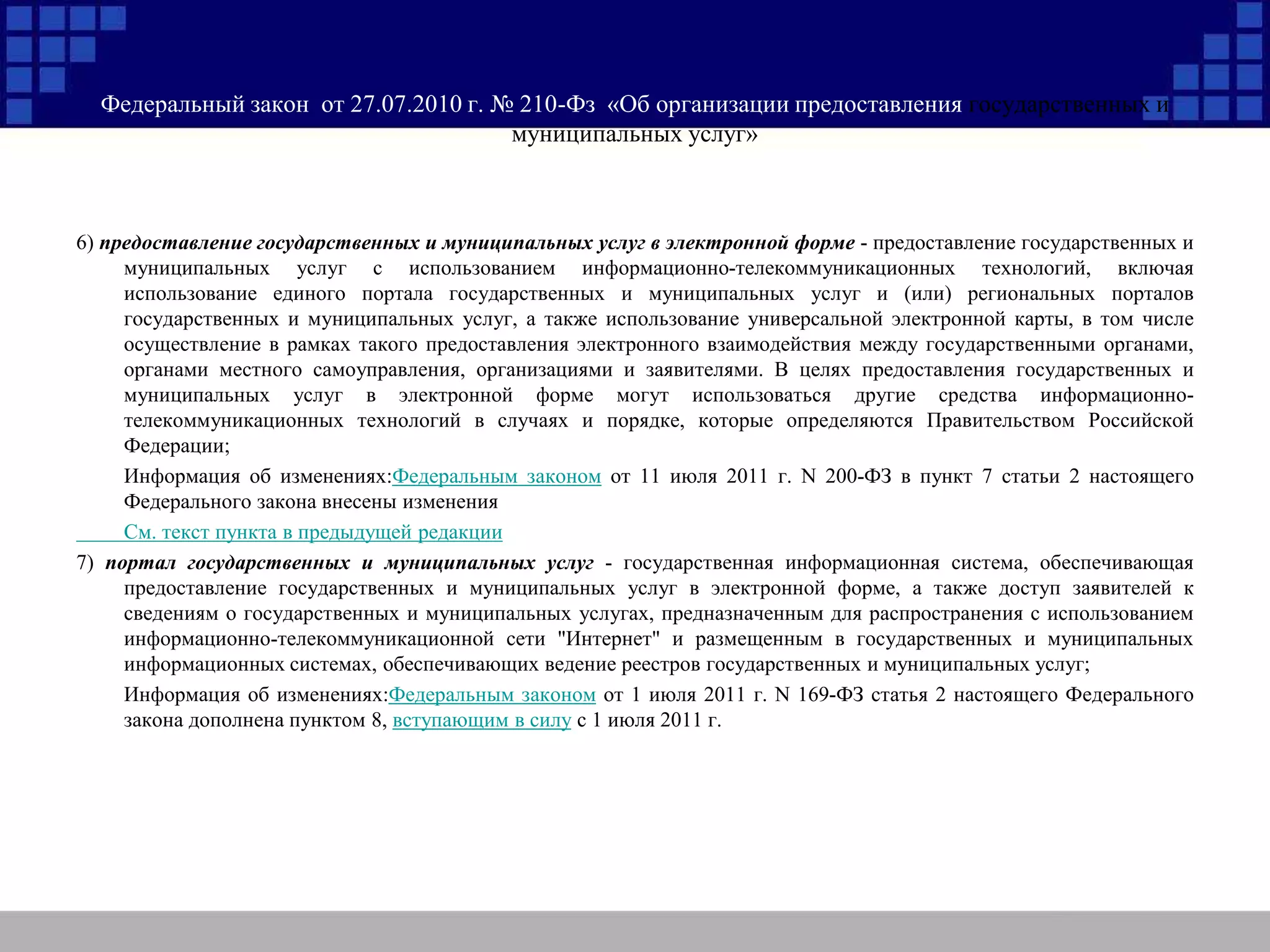 Федеральный закон от 27.07.2010 г. № 210-Фз «Об организации предоставления государственных и
муниципальных услуг»
6) предоставление государственных и муниципальных услуг в электронной форме - предоставление государственных и
муниципальных услуг с использованием информационно-телекоммуникационных технологий, включая
использование единого портала государственных и муниципальных услуг и (или) региональных порталов
государственных и муниципальных услуг, а также использование универсальной электронной карты, в том числе
осуществление в рамках такого предоставления электронного взаимодействия между государственными органами,
органами местного самоуправления, организациями и заявителями. В целях предоставления государственных и
муниципальных услуг в электронной форме могут использоваться другие средства информационно-
телекоммуникационных технологий в случаях и порядке, которые определяются Правительством Российской
Федерации;
Информация об изменениях:Федеральным законом от 11 июля 2011 г. N 200-ФЗ в пункт 7 статьи 2 настоящего
Федерального закона внесены изменения
См. текст пункта в предыдущей редакции
7) портал государственных и муниципальных услуг - государственная информационная система, обеспечивающая
предоставление государственных и муниципальных услуг в электронной форме, а также доступ заявителей к
сведениям о государственных и муниципальных услугах, предназначенным для распространения с использованием
информационно-телекоммуникационной сети "Интернет" и размещенным в государственных и муниципальных
информационных системах, обеспечивающих ведение реестров государственных и муниципальных услуг;
Информация об изменениях:Федеральным законом от 1 июля 2011 г. N 169-ФЗ статья 2 настоящего Федерального
закона дополнена пунктом 8, вступающим в силу с 1 июля 2011 г.
 