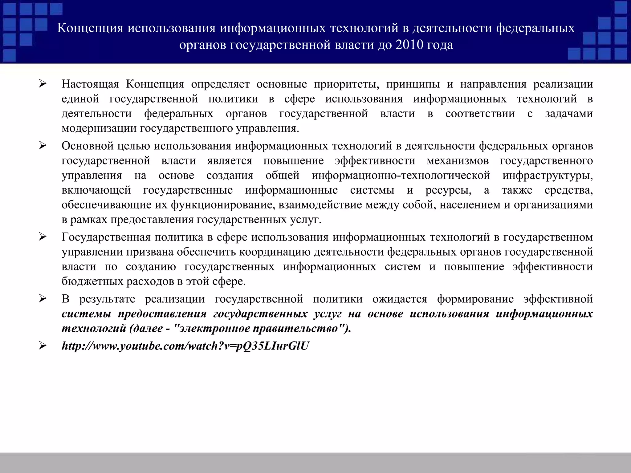 Концепция использования информационных технологий в деятельности федеральных
органов государственной власти до 2010 года
 Настоящая Концепция определяет основные приоритеты, принципы и направления реализации
единой государственной политики в сфере использования информационных технологий в
деятельности федеральных органов государственной власти в соответствии с задачами
модернизации государственного управления.
 Основной целью использования информационных технологий в деятельности федеральных органов
государственной власти является повышение эффективности механизмов государственного
управления на основе создания общей информационно-технологической инфраструктуры,
включающей государственные информационные системы и ресурсы, а также средства,
обеспечивающие их функционирование, взаимодействие между собой, населением и организациями
в рамках предоставления государственных услуг.
 Государственная политика в сфере использования информационных технологий в государственном
управлении призвана обеспечить координацию деятельности федеральных органов государственной
власти по созданию государственных информационных систем и повышение эффективности
бюджетных расходов в этой сфере.
 В результате реализации государственной политики ожидается формирование эффективной
системы предоставления государственных услуг на основе использования информационных
технологий (далее - "электронное правительство").
 http://www.youtube.com/watch?v=pQ35LIurGlU
 